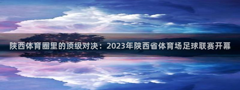 陕西体育圈里的顶级对决：2023年陕西省体育场足球联赛开幕