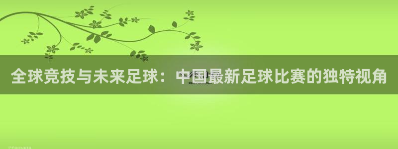 全球竞技与未来足球：中国最新足球比赛